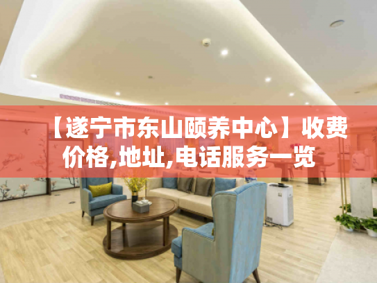 【遂宁市东山颐养中心】收费价格,地址,电话服务一览