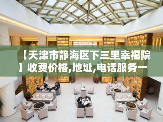 【天津市静海区下三里幸福院】收费价格,地址,电话服务一览