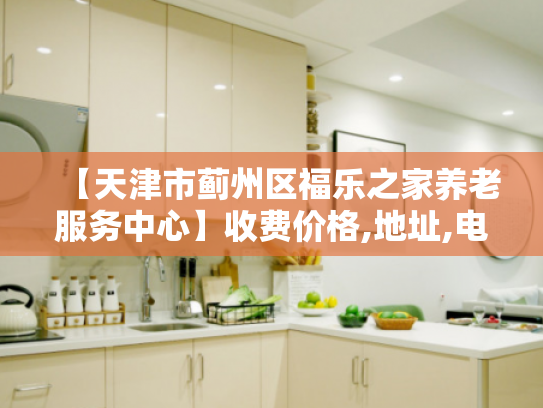 【天津市蓟州区福乐之家养老服务中心】收费价格,地址,电话服务一览