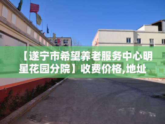 【遂宁市希望养老服务中心明星花园分院】收费价格,地址,电话服务一览 【遂宁市希望养老服务中心明星花园分院】收费价格,地址,电话服务一览
