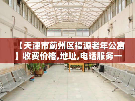 【天津市蓟州区福源老年公寓】收费价格,地址,电话服务一览