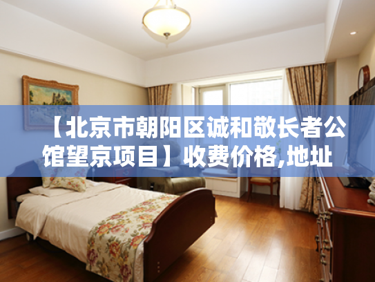 【北京市朝阳区诚和敬长者公馆望京项目】收费价格,地址,电话服务一览