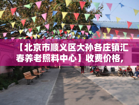 【北京市顺义区大孙各庄镇汇春养老照料中心】收费价格,地址,电话服务一览