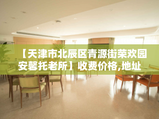 【天津市北辰区青源街荣欢园安馨托老所】收费价格,地址,电话服务一览