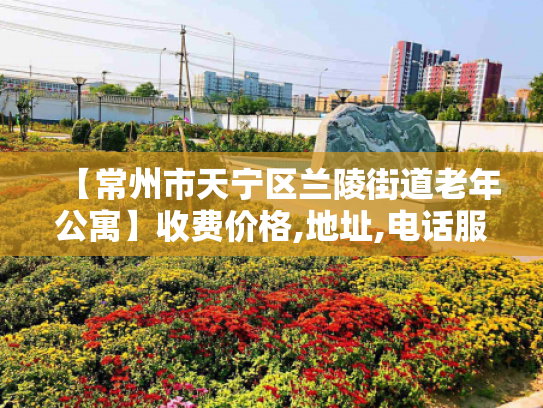 【常州市天宁区兰陵街道老年公寓】收费价格,地址,电话服务一览