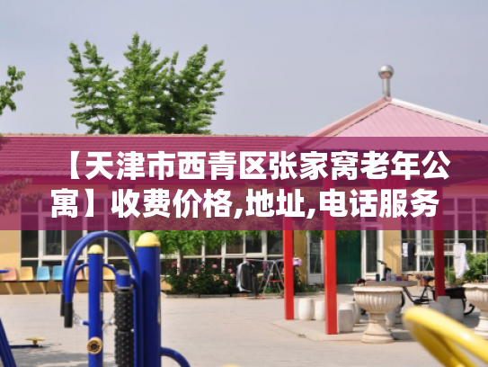 【天津市西青区张家窝老年公寓】收费价格,地址,电话服务一览