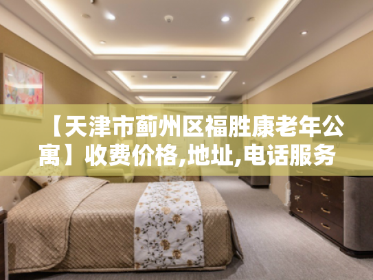 【天津市蓟州区福胜康老年公寓】收费价格,地址,电话服务一览