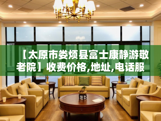 【太原市娄烦县富士康静游敬老院】收费价格,地址,电话服务一览 【太原市娄烦县富士康静游敬老院】收费价格,地址,电话服务一览