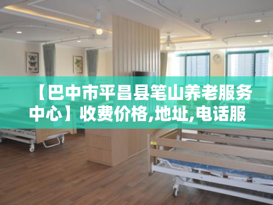 【巴中市平昌县笔山养老服务中心】收费价格,地址,电话服务一览