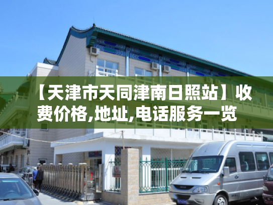 【天津市天同津南日照站】收费价格,地址,电话服务一览 【天津市天同津南日照站】收费价格,地址,电话服务一览