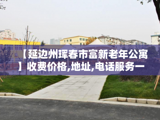 【延边州珲春市富新老年公寓】收费价格,地址,电话服务一览