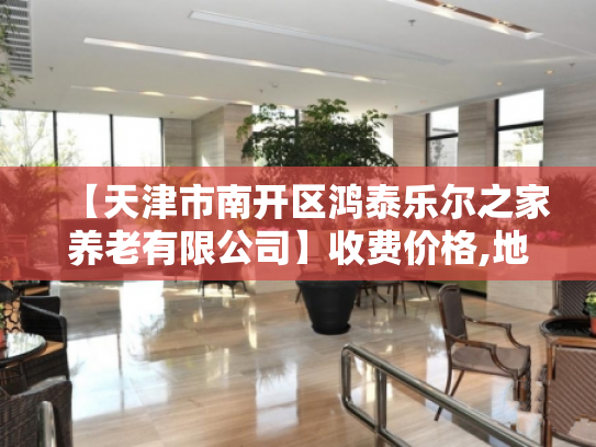 【天津市南开区鸿泰乐尔之家养老有限公司】收费价格,地址,电话服务一览