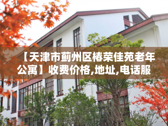 【天津市蓟州区椿荣佳苑老年公寓】收费价格,地址,电话服务一览
