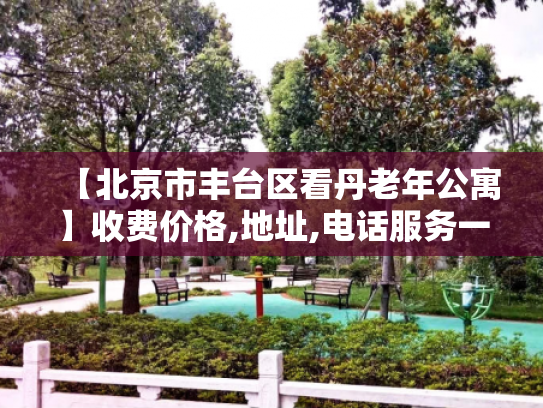 【北京市丰台区看丹老年公寓】收费价格,地址,电话服务一览