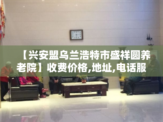 【兴安盟乌兰浩特市盛祥圆养老院】收费价格,地址,电话服务一览
