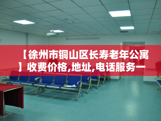 【徐州市铜山区长寿老年公寓】收费价格,地址,电话服务一览