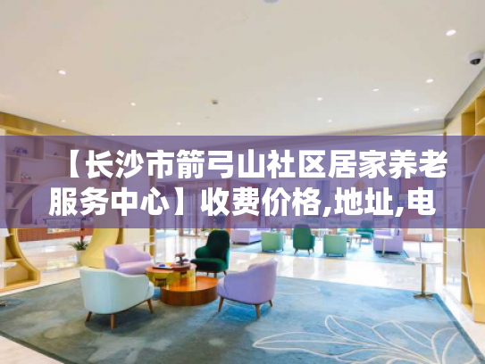 【长沙市箭弓山社区居家养老服务中心】收费价格,地址,电话服务一览