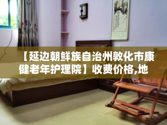 【延边朝鲜族自治州敦化市康健老年护理院】收费价格,地址,电话服务一览 【延边朝鲜族自治州敦化市康健老年护理院】收费价格,地址,电话服务一览