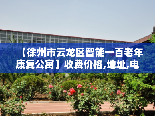 【徐州市云龙区智能一百老年康复公寓】收费价格,地址,电话服务一览 【徐州市云龙区智能一百老年康复公寓】收费价格,地址,电话服务一览