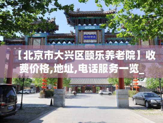 【北京市大兴区颐乐养老院】收费价格,地址,电话服务一览_1