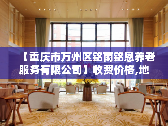 【重庆市万州区铭雨铭恩养老服务有限公司】收费价格,地址,电话服务一览 【重庆市万州区铭雨铭恩养老服务有限公司】收费价格,地址,电话服务一览