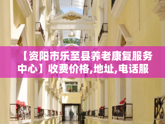【资阳市乐至县养老康复服务中心】收费价格,地址,电话服务一览