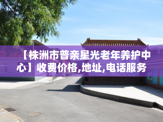 【株洲市普亲星光老年养护中心】收费价格,地址,电话服务一览