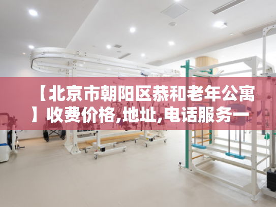 【北京市朝阳区恭和老年公寓】收费价格,地址,电话服务一览
