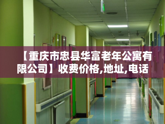 【重庆市忠县华富老年公寓有限公司】收费价格,地址,电话服务一览