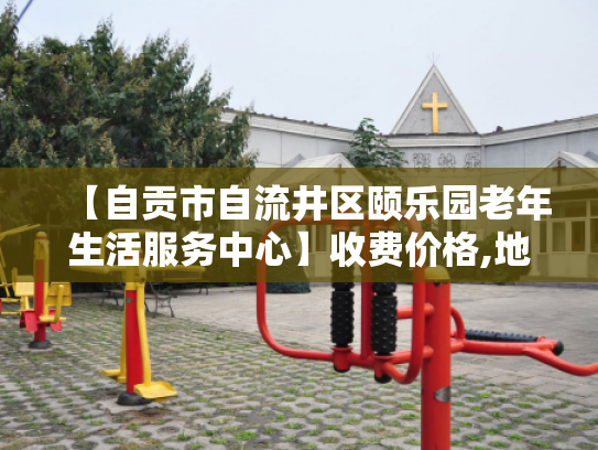【自贡市自流井区颐乐园老年生活服务中心】收费价格,地址,电话服务一览