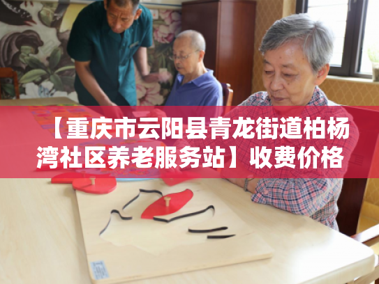 【重庆市云阳县青龙街道柏杨湾社区养老服务站】收费价格,地址,电话服务一览