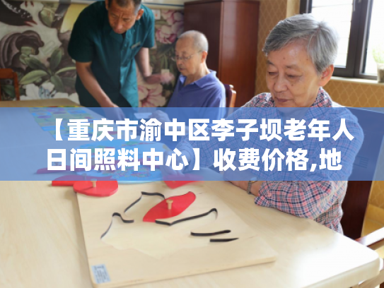 【重庆市渝中区李子坝老年人日间照料中心】收费价格,地址,电话服务一览