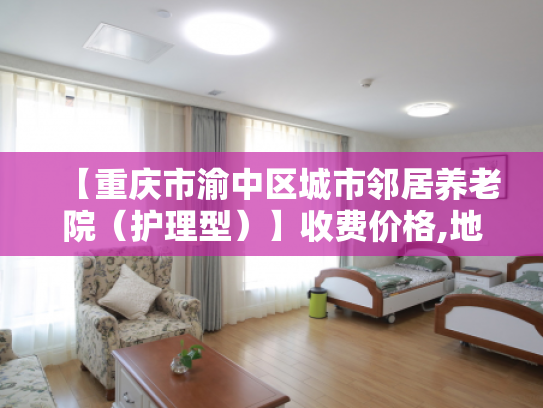 【重庆市渝中区城市邻居养老院(护理型)】收费价格,地址,电话服务一览 【重庆市渝中区城市邻居养老院(护理型)】收费价格,地址,电话服务一览