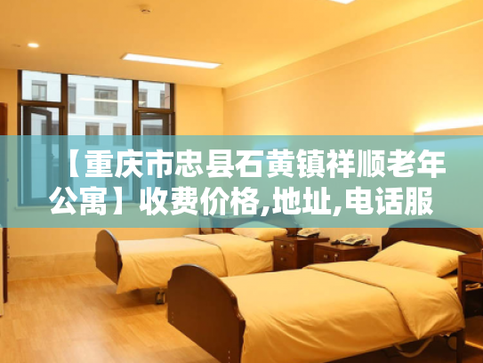 【重庆市忠县石黄镇祥顺老年公寓】收费价格,地址,电话服务一览