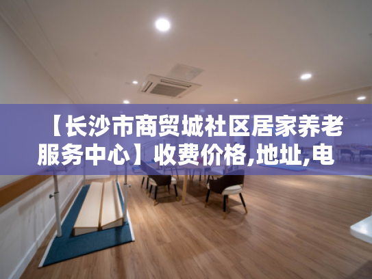 【长沙市商贸城社区居家养老服务中心】收费价格,地址,电话服务一览