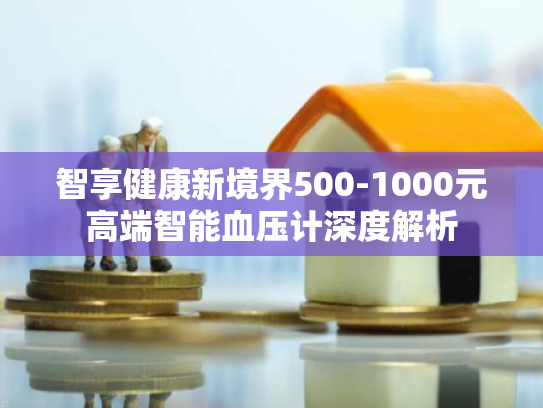 智享健康新境界500-1000元高端智能血压计深度解析