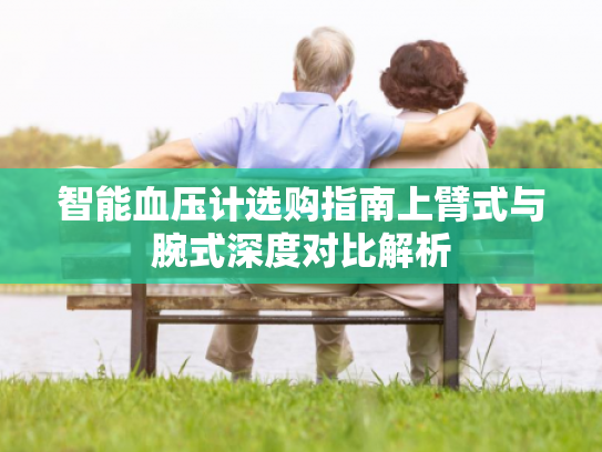智能血压计选购指南上臂式与腕式深度对比解析