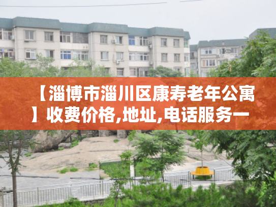 【淄博市淄川区康寿老年公寓】收费价格,地址,电话服务一览