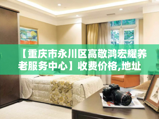 【重庆市永川区高敬鸿宏耀养老服务中心】收费价格,地址,电话服务一览
