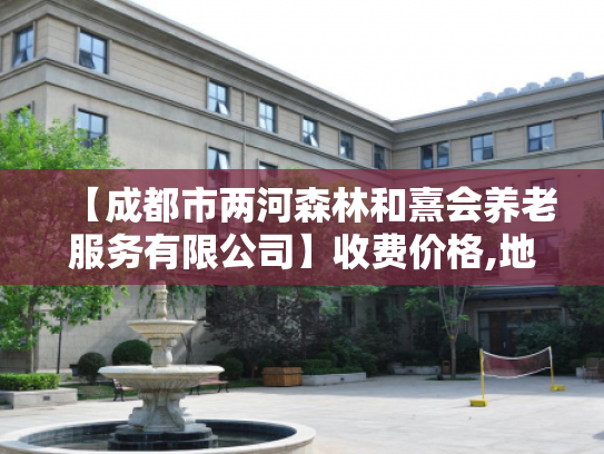 【成都市两河森林和熹会养老服务有限公司】收费价格,地址,电话服务一览 【成都市两河森林和熹会养老服务有限公司】收费价格,地址,电话服务一览