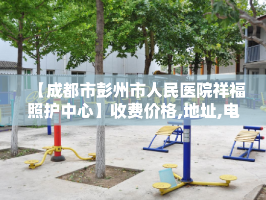 【成都市彭州市人民医院祥福照护中心】收费价格,地址,电话服务一览