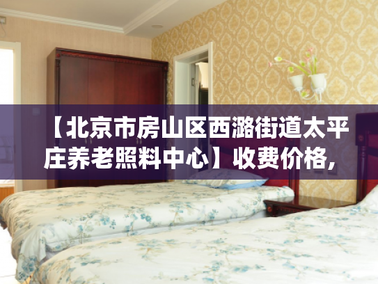 【北京市房山区西潞街道太平庄养老照料中心】收费价格,地址,电话服务一览_1