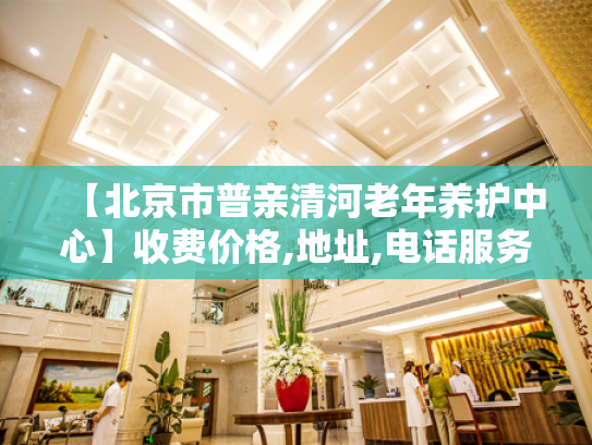 【北京市普亲清河老年养护中心】收费价格,地址,电话服务一览