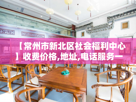 【常州市新北区社会福利中心】收费价格,地址,电话服务一览