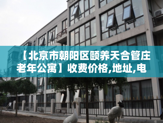 【北京市朝阳区颐养天合管庄老年公寓】收费价格,地址,电话服务一览