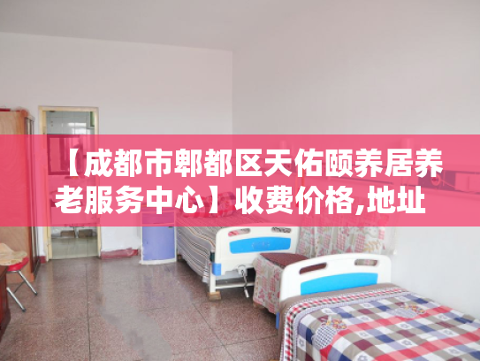 【成都市郫都区天佑颐养居养老服务中心】收费价格,地址,电话服务一览