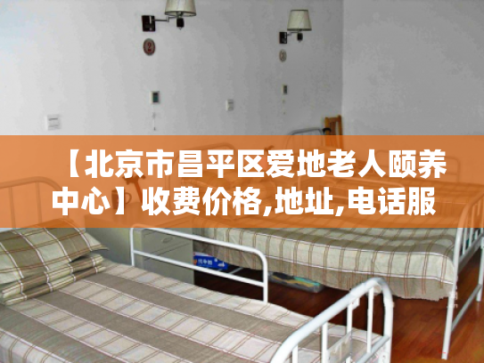 【北京市昌平区爱地老人颐养中心】收费价格,地址,电话服务一览