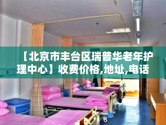 【北京市丰台区瑞普华老年护理中心】收费价格,地址,电话服务一览