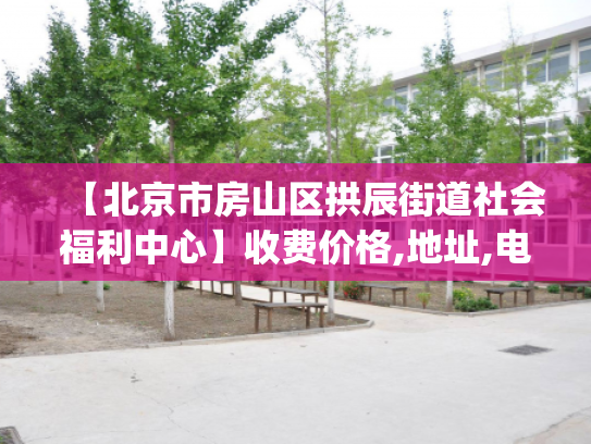 【北京市房山区拱辰街道社会福利中心】收费价格,地址,电话服务一览_1