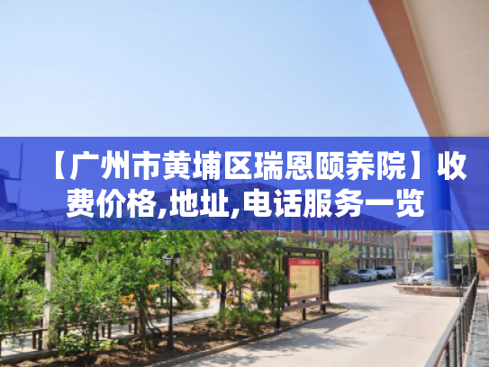 【广州市黄埔区瑞恩颐养院】收费价格,地址,电话服务一览